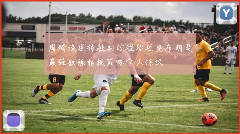 周琦谈逆转胜利过程称迈克布朗是最强教练轮换策略令人惊叹