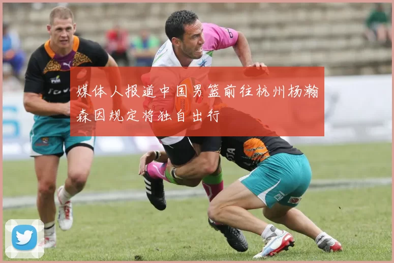 媒体人报道中国男篮前往杭州杨瀚森因规定将独自出行