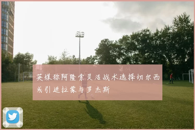 英媒称阿隆索灵活战术选择切尔西或引进拉蒙与罗杰斯