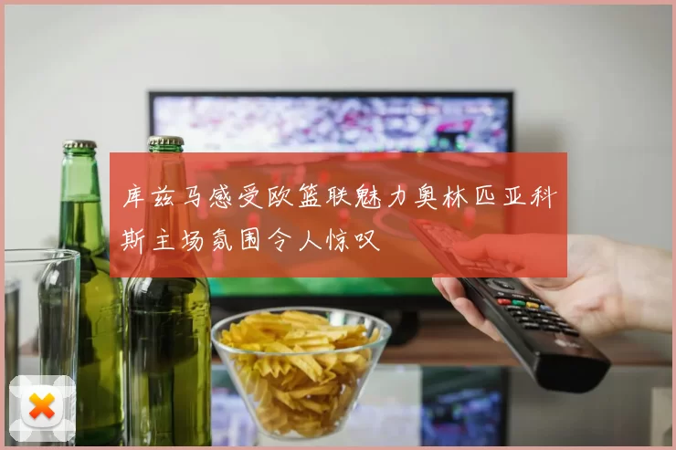 库兹马感受欧篮联魅力奥林匹亚科斯主场氛围令人惊叹