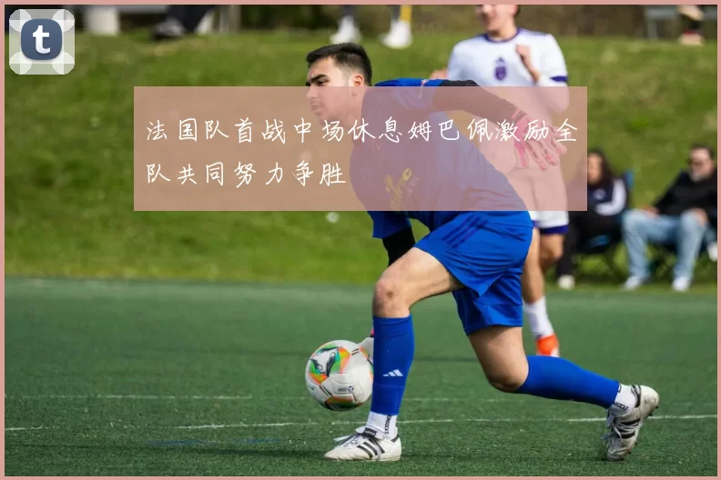 法国队首战中场休息姆巴佩激励全队共同努力争胜
