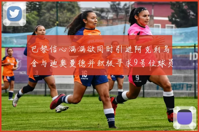 巴黎信心满满欲同时引进阿克利乌舍与迪奥曼德并积极寻求9号位球员