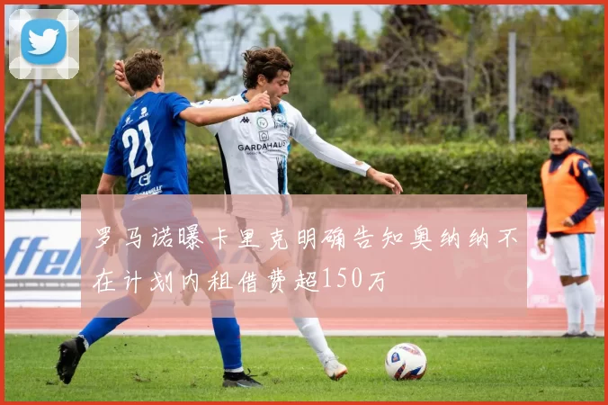 罗马诺曝卡里克明确告知奥纳纳不在计划内租借费超150万