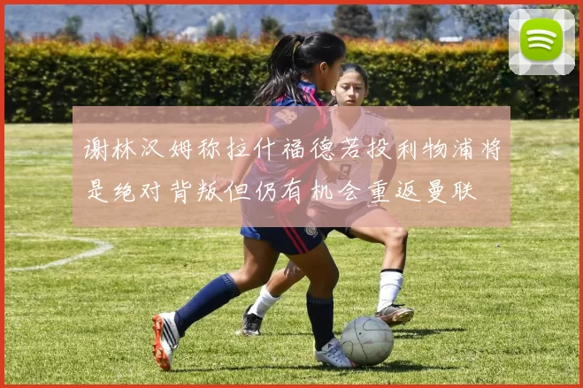 谢林汉姆称拉什福德若投利物浦将是绝对背叛但仍有机会重返曼联