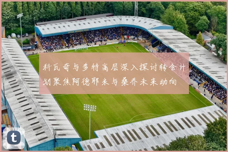 科瓦奇与多特高层深入探讨转会计划聚焦阿德耶米与桑乔未来动向
