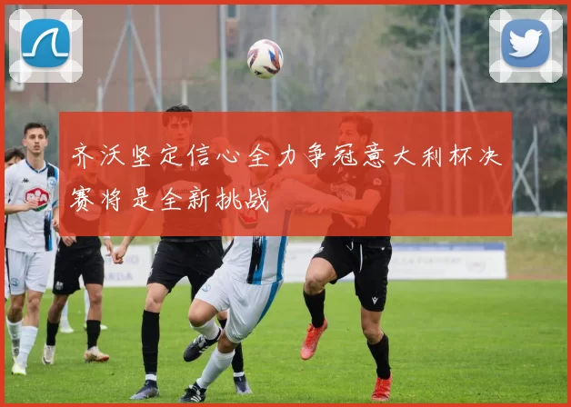 齐沃坚定信心全力争冠意大利杯决赛将是全新挑战