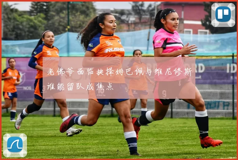 老佛爷面临抉择姆巴佩与维尼修斯谁能留队成焦点