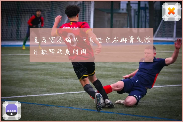 皇马官方确认卡瓦哈尔右脚骨裂预计缺阵两周时间